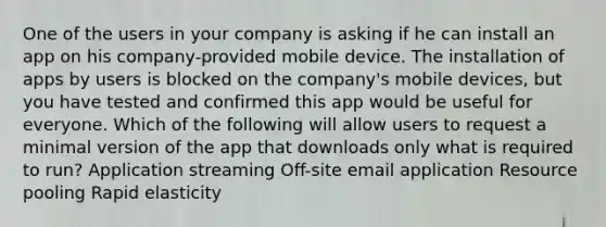 One of the users in your company is asking if he can install an app on his company-provided mobile device. The installation of apps by users is blocked on the company's mobile devices, but you have tested and confirmed this app would be useful for everyone. Which of the following will allow users to request a minimal version of the app that downloads only what is required to run? Application streaming Off-site email application Resource pooling Rapid elasticity