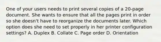 One of your users needs to print several copies of a 20-page document. She wants to ensure that all the pages print in order so she doesn't have to reorganize the documents later. Which option does she need to set properly in her printer configuration settings? A. Duplex B. Collate C. Page order D. Orientation