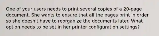 One of your users needs to print several copies of a 20-page document. She wants to ensure that all the pages print in order so she doesn't have to reorganize the documents later. What option needs to be set in her printer configuration settings?