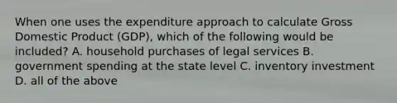 When one uses the expenditure approach to calculate Gross Domestic Product​ (GDP), which of the following would be​ included? A. household purchases of legal services B. government spending at the state level C. inventory investment D. all of the above