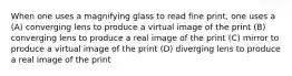 When one uses a magnifying glass to read fine print, one uses a (A) converging lens to produce a virtual image of the print (B) converging lens to produce a real image of the print (C) mirror to produce a virtual image of the print (D) diverging lens to produce a real image of the print