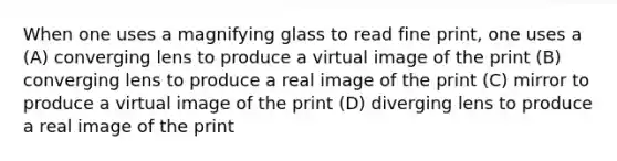 When one uses a magnifying glass to read fine print, one uses a (A) converging lens to produce a virtual image of the print (B) converging lens to produce a real image of the print (C) mirror to produce a virtual image of the print (D) diverging lens to produce a real image of the print