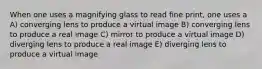 When one uses a magnifying glass to read fine print, one uses a A) converging lens to produce a virtual image B) converging lens to produce a real image C) mirror to produce a virtual image D) diverging lens to produce a real image E) diverging lens to produce a virtual image