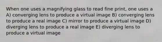 When one uses a magnifying glass to read fine print, one uses a A) converging lens to produce a virtual image B) converging lens to produce a real image C) mirror to produce a virtual image D) diverging lens to produce a real image E) diverging lens to produce a virtual image