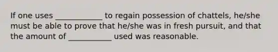 If one uses ____________ to regain possession of chattels, he/she must be able to prove that he/she was in fresh pursuit, and that the amount of ___________ used was reasonable.