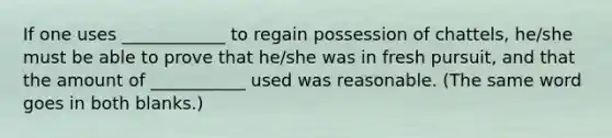 If one uses ____________ to regain possession of chattels, he/she must be able to prove that he/she was in fresh pursuit, and that the amount of ___________ used was reasonable. (The same word goes in both blanks.)