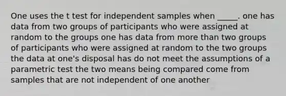 One uses the t test for independent samples when _____. one has data from two groups of participants who were assigned at random to the groups one has data from <a href='https://www.questionai.com/knowledge/keWHlEPx42-more-than' class='anchor-knowledge'>more than</a> two groups of participants who were assigned at random to the two groups the data at one's disposal has do not meet the assumptions of a parametric test the two means being compared come from samples that are not independent of one another