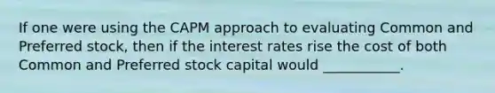 If one were using the CAPM approach to evaluating Common and Preferred stock, then if the interest rates rise the cost of both Common and Preferred stock capital would ___________.