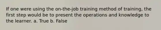 If one were using the on-the-job training method of training, the first step would be to present the operations and knowledge to the learner. a. True b. False