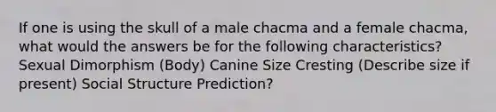 If one is using the skull of a male chacma and a female chacma, what would the answers be for the following characteristics? Sexual Dimorphism (Body) Canine Size Cresting (Describe size if present) Social Structure Prediction?