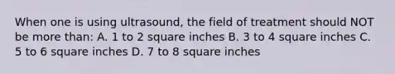 When one is using ultrasound, the field of treatment should NOT be more than: A. 1 to 2 square inches B. 3 to 4 square inches C. 5 to 6 square inches D. 7 to 8 square inches