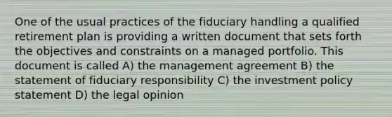 One of the usual practices of the fiduciary handling a qualified retirement plan is providing a written document that sets forth the objectives and constraints on a managed portfolio. This document is called A) the management agreement B) the statement of fiduciary responsibility C) the investment policy statement D) the legal opinion