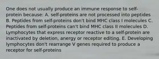 One does not usually produce an immune response to self-protein because: A. self-proteins are not processed into peptides B. Peptides from self-proteins don't bind MHC class I molecules C. Peptides from self-proteins can't bind MHC class II molecules D. Lymphocytes that express receptor reactive to a self-protein are inactivated by deletion, anergy or receptor editing. E. Developing lymphocytes don't rearrange V genes required to produce a receptor for self-proteins