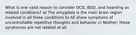 What is one valid reason to consider OCD, BDD, and hoarding as related conditions? a) The amygdala is the main brain region involved in all three conditions b) All share symptoms of uncontrollable repetitive thoughts and behavior c) Neither; these syndromes are not related at all