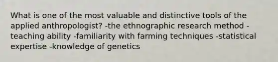 What is one of the most valuable and distinctive tools of the applied anthropologist? -the ethnographic research method -teaching ability -familiarity with farming techniques -statistical expertise -knowledge of genetics