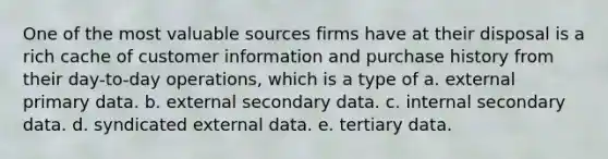 One of the most valuable sources firms have at their disposal is a rich cache of customer information and purchase history from their day-to-day operations, which is a type of a. external primary data. b. external secondary data. c. internal secondary data. d. syndicated external data. e. tertiary data.