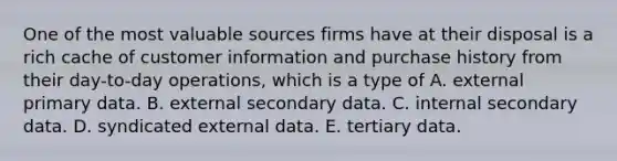 One of the most valuable sources firms have at their disposal is a rich cache of customer information and purchase history from their day-to-day operations, which is a type of A. external primary data. B. external secondary data. C. internal secondary data. D. syndicated external data. E. tertiary data.