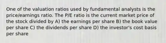 One of the valuation ratios used by fundamental analysts is the price/earnings ratio. The P/E ratio is the current market price of the stock divided by A) the earnings per share B) the book value per share C) the dividends per share D) the investor's cost basis per share