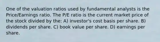 One of the valuation ratios used by fundamental analysts is the Price/Earnings ratio. The P/E ratio is the current market price of the stock divided by the: A) investor's cost basis per share. B) dividends per share. C) book value per share. D) earnings per share.