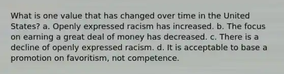 What is one value that has changed over time in the United States? a. Openly expressed racism has increased. b. The focus on earning a great deal of money has decreased. c. There is a decline of openly expressed racism. d. It is acceptable to base a promotion on favoritism, not competence.