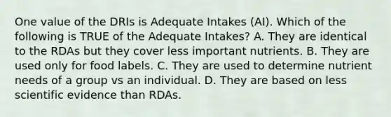 One value of the DRIs is Adequate Intakes (AI). Which of the following is TRUE of the Adequate Intakes? A. They are identical to the RDAs but they cover less important nutrients. B. They are used only for food labels. C. They are used to determine nutrient needs of a group vs an individual. D. They are based on less scientific evidence than RDAs.