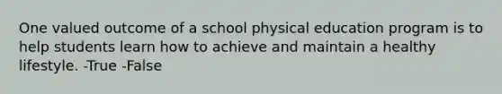 One valued outcome of a school physical education program is to help students learn how to achieve and maintain a healthy lifestyle. -True -False