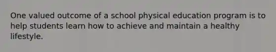 One valued outcome of a school physical education program is to help students learn how to achieve and maintain a healthy lifestyle.