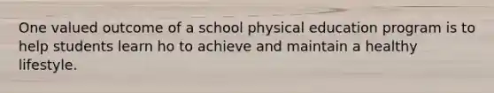 One valued outcome of a school physical education program is to help students learn ho to achieve and maintain a healthy lifestyle.