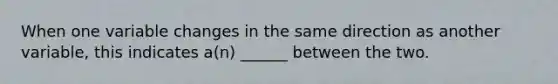 When one variable changes in the same direction as another variable, this indicates a(n) ______ between the two.