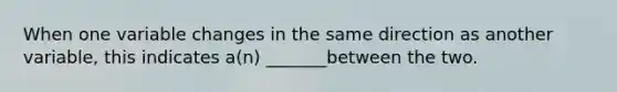 When one variable changes in the same direction as another variable, this indicates a(n) _______between the two.