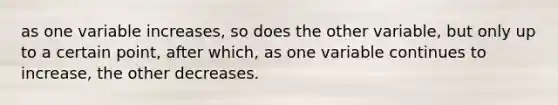 as one variable increases, so does the other variable, but only up to a certain point, after which, as one variable continues to increase, the other decreases.