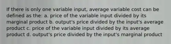 If there is only one variable input, average variable cost can be defined as the: a. price of the variable input divided by its marginal product b. output's price divided by the input's average product c. price of the variable input divided by its average product d. output's price divided by the input's marginal product