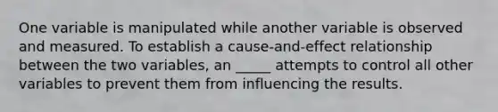 One variable is manipulated while another variable is observed and measured. To establish a cause-and-effect relationship between the two variables, an _____ attempts to control all other variables to prevent them from influencing the results.