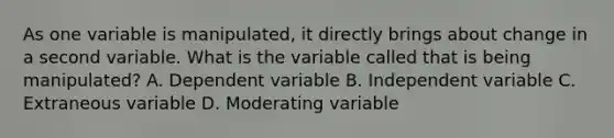 As one variable is manipulated, it directly brings about change in a second variable. What is the variable called that is being manipulated? A. Dependent variable B. Independent variable C. Extraneous variable D. Moderating variable