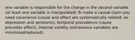 one variable is responsible for the change in the second variable (at least one variable is manipulated) To make a causal claim you need covariance (cause and effect are systematically related, ex. depression and serotonin), temporal precedence (cause precedes effect), internal validity (extraneous variables are minimized/reduced).