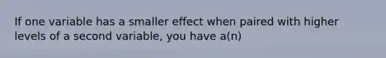 If one variable has a smaller effect when paired with higher levels of a second variable, you have a(n)