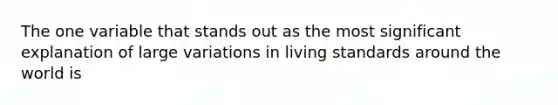 The one variable that stands out as the most significant explanation of large variations in living standards around the world is