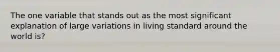 The one variable that stands out as the most significant explanation of large variations in living standard around the world is?