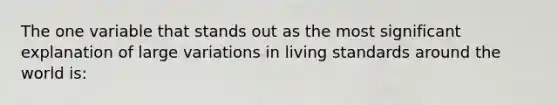 The one variable that stands out as the most significant explanation of large variations in living standards around the world is: