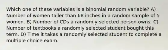 Which one of these variables is a binomial random variable? A) Number of women taller than 68 inches in a random sample of 5 women. B) Number of CDs a randomly selected person owns. C) Number of textbooks a randomly selected student bought this term. D) Time it takes a randomly selected student to complete a multiple choice exam.