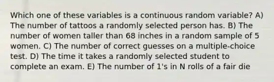 Which one of these variables is a continuous random variable? A) The number of tattoos a randomly selected person has. B) The number of women taller than 68 inches in a random sample of 5 women. C) The number of correct guesses on a multiple-choice test. D) The time it takes a randomly selected student to complete an exam. E) The number of 1's in N rolls of a fair die