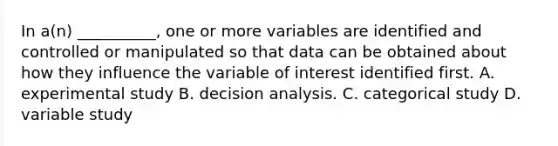 In a(n) __________, one or more variables are identified and controlled or manipulated so that data can be obtained about how they influence the variable of interest identified first. A. experimental study B. decision analysis. C. categorical study D. variable study