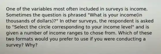 One of the variables most often included in surveys is income. Sometimes the question is phrased "What is your income(in thousands of dollars)?" In other surveys, the respondent is asked to "Select the circle corresponding to your income level" and is given a number of income ranges to chose from. Which of these two formats would you prefer to use if you were conducting a survey? Why?