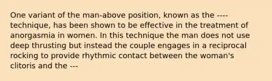 One variant of the man-above position, known as the ---- technique, has been shown to be effective in the treatment of anorgasmia in women. In this technique the man does not use deep thrusting but instead the couple engages in a reciprocal rocking to provide rhythmic contact between the woman's clitoris and the ---