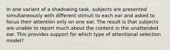 In one variant of a shadowing task, subjects are presented simultaneously with different stimuli to each ear and asked to focus their attention only on one ear. The result is that subjects are unable to report much about the content in the unattended ear. This provides support for which type of attentional selection model?