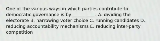 One of the various ways in which parties contribute to democratic governance is by __________. A. dividing the electorate B. narrowing voter choice C. running candidates D. reducing accountability mechanisms E. reducing inter-party competition