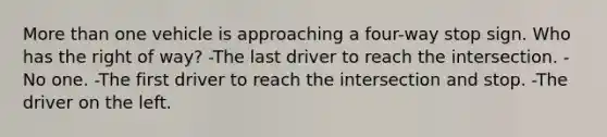 More than one vehicle is approaching a four-way stop sign. Who has the right of way? -The last driver to reach the intersection. -No one. -The first driver to reach the intersection and stop. -The driver on the left.