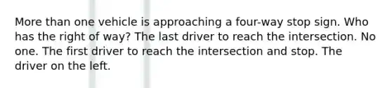 More than one vehicle is approaching a four-way stop sign. Who has the right of way? The last driver to reach the intersection. No one. The first driver to reach the intersection and stop. The driver on the left.