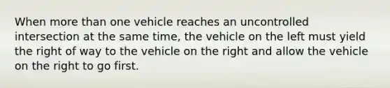 When more than one vehicle reaches an uncontrolled intersection at the same time, the vehicle on the left must yield the right of way to the vehicle on the right and allow the vehicle on the right to go first.