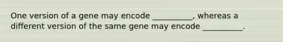 One version of a gene may encode __________, whereas a different version of the same gene may encode __________.